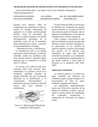 TRABAJO DE EQUIPOS DE OPERACIONES CON SÓLIDOS EN FILTRACION
Laura Andrea Benavides1, Lina López Leiva2, Laura Alejandra Salamanca3,
Natalia Zuluaga Bernal 4
OPERACIONES CON SÓLIDOS
FACULTAD DE INGENIERÍA

ING. QUÍMICA
DOC. ING. IVÁN RAMÍREZ MARÍN
UNIVERSIDAD DE AMÉRICA
NOVIEMBRE 2013

presenta poco deterioro sobre los
componentes que conforman el sistema y
cuando los métodos tradicionales de
separación no resultan económicamente
factibles. Entre las desventajas del
proceso, se puede encontrar una posible
descomposición microbiana de la
membrana (vida útil de la membrana
afecta enormemente el costo), y descenso
de la permeabilidad en el tiempo.
- Membrana de micro y ultrafiltración
La ultraﬁltracion (UF) es un método
para separar macromoléculas y sustancias
coloidales, donde una membrana actúa
como barrera selectiva, logrando separar
partículas que se encuentran en el rango
entre 5 y 100 nm.
El solvente y los solutos de bajo peso
molecular (tales como azucares, sales,
aminoácidos, etc.) pasaran a través de la
membrana, quedando retenidas las
grandes moléculas. Por esto, la principal
aplicación de la ultrafiltración es la
concentración,
fraccionamiento
y
purificación de macro solutos en solución
acuosa, tales como proteínas y
carbohidratos.

Figura 13. Repuesto para filtración por
membrana. (ESP products)

El micro filtración (MF) es una técnica
de filtración por membrana que permite
retener partículas en el rango de 0,02-10
mm el proceso puede ser llevado a cabo al
igual que la ultrafiltración, en dos tipos de
configuraciones: frontal y tangencial.
Como ventajas y desventajas en este
tipo de membranas se puede presentar alta
eficiencia y bajos consumos energéticos y
de operaciones, un uso reducido de
reactivos químicos, respecto a desventajas
este proceso no es eficiente para
tratamiento de aguas para elevado
contenido de elementos y sus membranas
no son completamente semipermeables lo
que puede conllevar a tener fugas al
momento de la operación. (Mc Cabe,
2002)
Aplicaciones industriales
La industria química y el proceso de
aguas residuales por filtración por
membrana juegan un papel integral en el
procesamiento de flujo de aguas
residuales complejas para reducir.
Las aplicaciones medioambientales
típicas son: Flujo de los desechos de las
plantas de alimentos y lácteos, agua de
canal de arrastre, pulido de condensados
del
evaporador,
recuperación
y
reutilización de soluciones de limpieza
usadas.

 