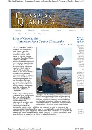 Maryland Sea Grant : Chesapeake Quarterly: Chesapeake Quarterly Volume 8, Numb... Page 1 of 8




       Subscribe              Magazine            Online Only              About              Support Us          Search CQ


     Home > CQ Issues > March 2009 > River of Opportunity


                                                                                                           Algae to Biofuels
     River of Opportunity                                                                                  for a Healthier Bay
        Innovation for a Cleaner Chesapeake                                                                March 2009
                                                                                                           vol. 8, no. 1
                                                                             ERICA GOLDMAN
                                                                                                           • Nature to the
                                                                                                           • River of
     ON FARAWAY HILLSIDES in
                                                                                                              Building Capacity for
     New York and Pennsylvania,                                                                               Barley to
     water begins a downhill                                                                                  Algae to
     journey toward the longest                                                                            • Sleuthing a Cover Crop
     river in the eastern United                                                                             Conundrum
     States. By the time that flow                                                                            Roots of a
     reaches the Conowingo Dam in                                                                          • Knauss Fellows for 20
     Maryland, where the                                                                                   • New Books by Local A
     Susquehanna River's 18-million                                                                          Anacostia: The Death
     -acre watershed drains into the                                                                          Life of an American R
     Chesapeake Bay, more than                                                                               Abraham's
     40,000 cubic feet per second                                                                             Other Stories
     rush in at a single point of
                                                                                                                  Related
     entry. At this neck of the
     funnel, at least half of the Bay's                                                                    Algal Turf Scrubber
     total load of nitrogen and                                                                            Walter Adey
     phosphorus makes its entrance.                                                                        Patrick Kangas
     It has come from farmland and                                                                         Osage Bio Energy
     urban pavement, septic tanks                                                                          U.S. Department of Ener
     and the outfalls of sewage                                                                             Aquatic Species Program
     treatment plants. Once in the                                                                         Building a Capacity for B
     Bay, these nutrients feed the                                                                          in the Bay: Chesapeake B
     prolific growth of microscopic                                                                         Commission
     algae that has become the
     hallmark of a degraded
     Chesapeake.

     Walter Adey sees this pollution
     chokepoint at the Susquehanna        Along the banks of the Susquehanna, environmental
                                          engineer Patrick Kangas monitors rising levels on his
     River in a unique light. For
                                          oxygen meter. The water he measures, drawn from the
     him, the neck of the funnel          river, has journeyed down a long raceway and passed
     represents a golden                  over hundreds of thousands of filaments of algae. Now
     opportunity to set things right      oxygen-rich and lean on nutrients, it returns to the river
     for the Chesapeake. This             though a black rubber hose. Credit: Erica Goldman.
     veteran ecologist from the
     Smithsonian Institution has a bold idea, one more than 30 years in the making. His
     concept could rid Susquehanna River water of excess phosphorus and nitrogen before it
                                                                                                            MARYLAND
     enters the Bay and inject oxygen into bottom waters at the same time. He's calculated that             4321 Hartwick Road, Su
     his approach would cost a lot less than current estimates for cleaning up nutrients in the             College Park, MD 2074
     watershed. And he thinks that the time to try it has finally arrived.




http://www.mdsg.umd.edu/cq/v08n1/main1/                                                                15-07-2009
 