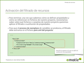 Filtrado de recursos

Activación del ﬁltrado de recursos
‣ Para terminar, una vez que sabemos cómo se deﬁnen propiedades y

cómo se referencian en ﬁcheros de nuestro proyecto, necesitamos
saber sobre qué ﬁcheros o carpetas de nuestro proyecto queremos
aplicar el ﬁltrado o sustitución de propiedades.

‣ Para que el proceso de reemplazo de variables se produzca, el ﬁltrado

debe activarse en el ﬁchero pom.xml del proyecto:
...

<build>
<resources>
<resource>src/main/resources</resource>
<filtering>true</filtering>
</resources>
</build>
...

Preparado por Jesús Salinas Revelles

Ruta de la carpeta en la que se aplica la
sustitución de propiedades

 