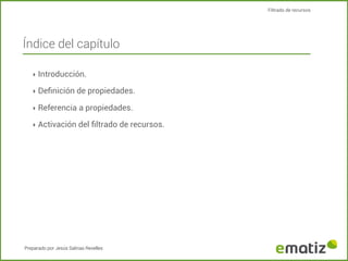 Filtrado de recursos

Índice del capítulo
‣ Introducción.
‣ Deﬁnición de propiedades.
‣ Referencia a propiedades.
‣ Activación del ﬁltrado de recursos.

Preparado por Jesús Salinas Revelles

 