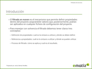 Filtrado de recursos

Introducción
‣ El ﬁltrado en maven es el mecanismo que permite deﬁnir propiedades

dentro del proyecto asignándole valores que, posteriormente, podrán
ser aplicados en cualquier ﬁchero de conﬁguración del proyecto.

‣ Para manejar con solvencia el ﬁltrado debemos tener claros tres

conceptos:
‣

Deﬁnición de propiedades: cuál es la sintaxis a utilizar y dónde se deben deﬁnir.

‣

Referencia a propiedades: cuál es la sintaxis a utilizar y dónde se pueden utilizar.

‣

Proceso de ﬁltrado: cómo se aplica y cuál es el resultado.

Preparado por Jesús Salinas Revelles

 