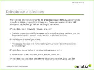 Filtrado de recursos

Deﬁnición de propiedades
‣ Maven nos ofrece un conjunto de propiedades predeﬁnidas que vamos

a poder utilizar en nuestros proyectos. Como su nombre indica NO
debemos deﬁnirlas, ya lo han hecho por nosotros.

‣ Propiedades del proyecto maven: project.*
‣

Cualquier cosas dentro del ﬁchero pom.xml puede referenciarse mediante este tipo
de propiedad: project.groupId, project.version, project.artifactId, etc.

‣ Propiedades de conﬁguración:
‣

Propiedades deﬁnidas en el ﬁchero settings.xml, el ﬁchero de conﬁguración de
maven: settings.*

‣ Propiedades asociadas a variables de entorno: env.*
‣

env.PATH, env.HOME, env.JAVA_HOME, env.M2_HOME, etc.

‣ Propiedades asociadas al sistema Java: java.version, java.vendor

Preparado por Jesús Salinas Revelles

 