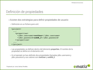 Filtrado de recursos

Deﬁnición de propiedades
‣ Existen dos estrategias para deﬁnir propiedades de usuario:
‣

Deﬁnición en un ﬁchero pom.xml.
<project>
...
<properties>
<jdbc.username>rootUser</jdbc.username>
<jdbc.password>xxADB_2</jdbc.password>
</properties>
...
</project>

‣

Las propiedades se deﬁnen dentro del elemento properties. El nombre de la
propiedad se deﬁne en el elemento xml.

‣

En el ejemplo se han deﬁnido dos propiedades llamadas jdbc.username y
jdbc.password y sus valores son rootUser y xxADB_2.

Preparado por Jesús Salinas Revelles

 