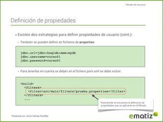 Filtrado de recursos

Deﬁnición de propiedades
‣ Existen dos estrategias para deﬁnir propiedades de usuario (cont.):
‣

También se pueden deﬁnir en ﬁcheros de properties:
jdbc.url=jdbc:hsqldb:mem:mydb
jdbc.username=curso01
jdbc.password=curso01

‣

Para tenerlas en cuenta se deben en el ﬁchero pom.xml se debe incluir:

<build>
<filters>
<filter>src/main/filters/prueba.properties</filter>
</filters>
...
Ruta donde se encuentra la deﬁnición de
propiedades que se aplicarán en el ﬁltrado.

Preparado por Jesús Salinas Revelles

 