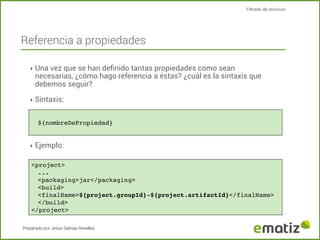 Filtrado de recursos

Referencia a propiedades
‣ Una vez que se han deﬁnido tantas propiedades como sean

necesarias, ¿cómo hago referencia a éstas? ¿cuál es la sintaxis que
debemos seguir?

‣ Sintaxis:
${nombreDePropiedad}

‣ Ejemplo:
<project>
...
<packaging>jar</packaging>
<build>
<finalName>${project.groupId}-${project.artifactId}</finalName>
</build>
</project>
Preparado por Jesús Salinas Revelles

 