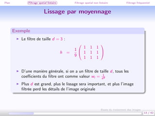 Plan Filtrage spatial linéaire Filtrage spatial non linéaire Filtrage fréquentiel
Lissage par moyennage
Exemple
Le ﬁltre de taille d = 3 :
h =
1
9


1 1 1
1 1 1
1 1 1


D’une manière générale, si on a un ﬁltre de taille d, tous les
coeﬃcients du ﬁltre ont comme valeur wi = 1
d2
Plus d est grand, plus le lissage sera important, et plus l’image
ﬁltrée perd les détails de l’image originale
13 / 62
Bases du traitement des images
 