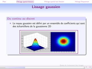 Plan Filtrage spatial linéaire Filtrage spatial non linéaire Filtrage fréquentiel
Lissage gaussien
Du continu au discret
Le noyau gaussien est déﬁni par un ensemble de coeﬃcients qui sont
des échantillons de la gaussienne 2D
17 / 62
Bases du traitement des images
 