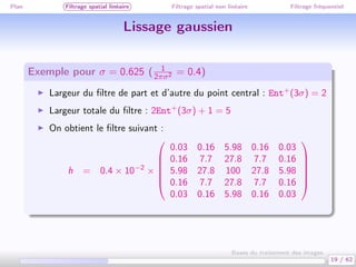 Plan Filtrage spatial linéaire Filtrage spatial non linéaire Filtrage fréquentiel
Lissage gaussien
Exemple pour σ = 0.625 ( 1
2πσ2 = 0.4)
Largeur du ﬁltre de part et d’autre du point central : Ent+
(3σ) = 2
Largeur totale du ﬁltre : 2Ent+
(3σ) + 1 = 5
On obtient le ﬁltre suivant :
h = 0.4 × 10−2
×






0.03 0.16 5.98 0.16 0.03
0.16 7.7 27.8 7.7 0.16
5.98 27.8 100 27.8 5.98
0.16 7.7 27.8 7.7 0.16
0.03 0.16 5.98 0.16 0.03






19 / 62
Bases du traitement des images
 