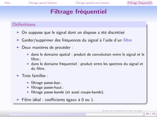 Plan Filtrage spatial linéaire Filtrage spatial non linéaire Filtrage fréquentiel
Filtrage fréquentiel
Déﬁnitions
On suppose que le signal dont on dispose a été discrétisé
Garder/supprimer des fréquences du signal à l’aide d’un ﬁltre
Deux manières de procéder :
• dans le domaine spatial : produit de convolution entre le signal et le
ﬁltre ;
• dans le domaine fréquentiel : produit entre les spectres du signal et
du ﬁltre.
Trois familles :
• ﬁltrage passe-bas ;
• ﬁltrage passe-haut ;
• ﬁltrage passe-bande (et aussi coupe-bande).
Filtre idéal : coeﬃcients égaux à 0 ou 1.
36 / 62
Bases du traitement des images
 