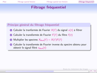 Plan Filtrage spatial linéaire Filtrage spatial non linéaire Filtrage fréquentiel
Filtrage fréquentiel
Principe général du ﬁltrage fréquentiel
1 Calculer la tranformée de Fourier X(f ) du signal x(t) à ﬁltrer
2 Calculer la transformée de Fourier F(f ) du ﬁltre f (t)
3 Multiplier les spectres Xﬁltré(f ) = X(f )F(f )
4 Calculer la transformée de Fourier inverse du spectre obtenu pour
obtenir le signal ﬁltré xﬁltré(t)
37 / 62
Bases du traitement des images
 