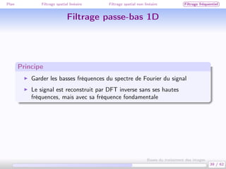 Plan Filtrage spatial linéaire Filtrage spatial non linéaire Filtrage fréquentiel
Filtrage passe-bas 1D
Principe
Garder les basses fréquences du spectre de Fourier du signal
Le signal est reconstruit par DFT inverse sans ses hautes
fréquences, mais avec sa fréquence fondamentale
39 / 62
Bases du traitement des images
 