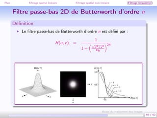 Plan Filtrage spatial linéaire Filtrage spatial non linéaire Filtrage fréquentiel
Filtre passe-bas 2D de Butterworth d’ordre n
Déﬁnition
Le ﬁltre passe-bas de Butterworth d’ordre n est déﬁni par :
H(u, v) =
1
1 +
√
u2+v2
D0
2n
46 / 62
Bases du traitement des images
 