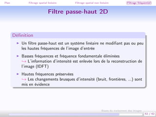 Plan Filtrage spatial linéaire Filtrage spatial non linéaire Filtrage fréquentiel
Filtre passe-haut 2D
Déﬁnition
Un ﬁltre passe-haut est un système linéaire ne modiﬁant pas ou peu
les hautes fréquences de l’image d’entrée
Basses fréquences et fréquence fondamentale éliminées
→ L’information d’intensité est enlevée lors de la reconstruction de
l’image (IDFT)
Hautes fréquences préservées
→ Les changements brusques d’intensité (bruit, frontières, ...) sont
mis en évidence
52 / 62
Bases du traitement des images
 