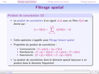 Plan Filtrage spatial linéaire Filtrage spatial non linéaire Filtrage fréquentiel
Filtrage spatial
Produit de convolution 1D
Le produit de convolution d’un signal x(n) avec un ﬁltre h(n) est
donné par :
(x h)(n) =
+∞
k=−∞
x(k)h(n − k)
Cette opération s’appelle aussi ﬁltrage linéaire spatial
Propriétés du produit de convolution :
• Commutativité : (f g)(n) = (g f )(n)
• Distributivité : (f (g + h))(n) = (f g)(n) + (f h)(n)
• Associativité : ((f g) h))(n) = (f (g h))(n)
Le produit de convolution dans le domaine spatial équivaut à un
produit dans le domaine fréquentiel
6 / 62
Bases du traitement des images
 
