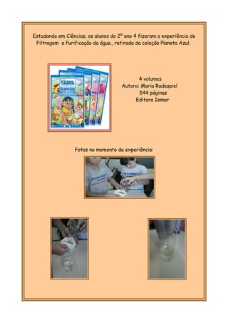 Estudando em Ciências, os alunos do 2º ano 4 fizeram a experiência de
Filtragem e Purificação da água., retirada da coleção Planeta Azul.
Fotos no momento da experiência:
4 volumes
Autora: Maria Radespiel
544 páginas
Editora Iemar
 
