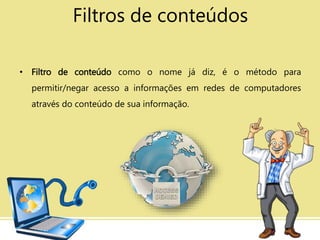 Filtros de conteúdos
• Filtro de conteúdo como o nome já diz, é o método para
permitir/negar acesso a informações em redes de computadores
através do conteúdo de sua informação.
 