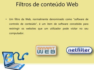 Filtros de conteúdo Web
• Um filtro da Web, normalmente denominado como "software de
controlo de conteúdo", é um item de software concebido para
restringir os websites que um utilizador pode visitar no seu
computador.
 
