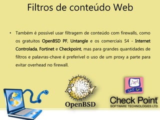 • Também é possível usar filtragem de conteúdo com firewalls, como
os gratuitos OpenBSD PF, Untangle e os comerciais S4 - Internet
Controlada, Fortinet e Checkpoint, mas para grandes quantidades de
filtros e palavras-chave é preferível o uso de um proxy a parte para
evitar overhead no firewall.
Filtros de conteúdo Web
 