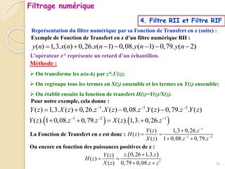 ( ) 1,3. ( ) 0,26. ( 1) 0,08. ( 1) 0,79. ( 2)
y n x n x n y n y n
      
Exemple de Fonction de Transfert en z d’un filtre numérique RII :
Représentation du filtre numérique par sa Fonction de Transfert en z (suite) :
1
1 2
( ) 1,3 0,26.
( )
( ) 1 0,08. 0,79.
Y z z
H z
X z z z

 

 
 
Méthode :
 On transforme les u(n-k) par z-k.U(z);
 On regroupe tous les termes en X(z) ensemble et les termes en Y(z) ensemble;
 On établit ensuite la fonction de transfert H(z)=Y(z)/X(z).
Pour notre exemple, cela donne :
1 1 2
( ) 1,3. ( ) 0,26. . ( ) 0,08. . ( ) 0,79. . ( )
Y z X z z X z z Y z z Y z
  
   
   
1 2 1
( ). 1 0,08. 0,79. ( ). 1,3. 0,26.
Y z z z X z z
  
   
La Fonction de Transfert en z est donc :
Ou encore en fonction des puissances positives de z :
 
2
. 0,26 1,3.
( )
( )
( ) 0,79 0,08.
z z
Y z
H z
X z z z

 
 
L’opérateur z-1 représente un retard d’un échantillon.
Filtrage numérique
10
4. Filtre RII et Filtre RIF
 