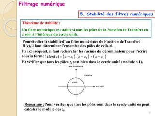 5. Stabilité des filtres numériques
Théorème de stabilité :
Un filtre numérique est stable si tous les pôles de la Fonction de Transfert en
z sont à l’intérieur du cercle unité.
Pour étudier la stabilité d’un filtre numérique de Fonction de Transfert
H(z), il faut déterminer l’ensemble des pôles de celle-ci.
     
1 2
( ) . n
Den z z z z z z z
   
Par conséquent, il faut rechercher les racines du dénominateur pour l’écrire
sous la forme :
Et vérifier que tous les pôles zi sont bien dans le cercle unité (module < 1).
Remarque : Pour vérifier que tous les pôles sont dans le cercle unité on peut
calculer le module des zi.
11
Filtrage numérique
 