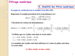 Exemple de vérification de la stabilité d’un filtre RII :
Reprenons l’exemple précédent où la transmittance est :
 
2
. 0,26 1,3.
( )
( )
( ) 0,79 0,08.
z z
Y z
H z
X z z z

 
 
Cherchons les racines du dénominateur :
2
1 2
( ) 0,08. 0,79 ( 0,04 0,888 ) . ( 0,04 0,888 )
Den z z z z j z j
z z
   
   
         
   
   
   
Vérifions que ces 2 pôles sont dans le cercle unité :
 
 
1
2
0,04 0,888 0,889 92,58
0,04 0,888 0,889 92,58
z j
z j
     


   


Les modules des 2 pôles sont bien inférieurs à 1, donc les pôles sont dans
le cercle unité.
Le filtre étudié est donc stable.
12
Filtrage numérique
5. Stabilité des filtres numériques
 