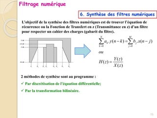 6. Synthèse des filtres numériques
L’objectif de la synthèse des filtres numériques est de trouver l’équation de
récurrence ou la Fonction de Transfert en z (Transmittance en z) d’un filtre
pour respecter un cahier des charges (gabarit du filtre).
2 méthodes de synthèse sont au programme :
 Par discrétisation de l’équation différentielle;
 Par la transformation bilinéaire.
0 0
. ( ) . ( )
( )
( )
( )
N M
k j
k j
a y n k b x n j
ou
Y z
H z
X z
 
  

 
13
Filtrage numérique
 