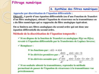 Approche par discrétisation de l’équation différentielle :
6. Synthèse des filtres numériques
Objectif : A partir d’une équation différentielle (ou d’une Fonction de Transfert
d’un filtre analogique), obtenir l’équation de récurrence ou la transmittance en
z du filtre numérique qui se rapproche du filtre analogique équivalent.
On se limitera aux filtres analogiques du second ordre qui ont donc une
équation différentielle du second ordre.
Méthode de la discrétisation de l’équation temporelle :
 Si on dispose de la fonction de Transfert en analogique H(p) ou H(jω),
revenir à l’équation différentielle par la Transformée de Laplace Inverse;
 Remplacer :
 les fonctions par :
 les dérivées premières par :
 les dérivées secondes par :
 Si on souhaite obtenir la transmittance, reprendre la méthode
permettant de passer de l’équation de récurrence à la transmittance vue
précédemment.
( ) ( ) ( 1)
dx t x n x n
dt Te
 

2
2 2
( ) ( ) 2. ( 1) ( 2)
d x t x n x n x n
dt Te
   

( ) ( )
x t x n

14
Filtrage numérique
 
