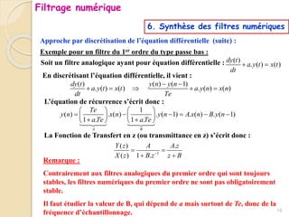 Approche par discrétisation de l’équation différentielle (suite) :
6. Synthèse des filtres numériques
Exemple pour un filtre du 1er ordre du type passe bas :
Soit un filtre analogique ayant pour équation différentielle : ( )
. ( ) ( )
dy t
a y t x t
dt
 
En discrétisant l’équation différentielle, il vient :
( ) ( ) ( 1)
. ( ) ( ) . ( ) ( )
dy t y n y n
a y t x t a y n x n
dt Te
 
    
L’équation de récurrence s’écrit donc :
1
( ) . ( ) . ( 1) . ( ) . ( 1)
1 . 1 .
A B
Te
y n x n y n A x n B y n
aTe aTe
   
     
   
 
   
La Fonction de Transfert en z (ou transmittance en z) s’écrit donc :
1
( ) .
( ) 1 .
Y z A A z
X z B z z B

 
 
Remarque :
Contrairement aux filtres analogiques du premier ordre qui sont toujours
stables, les filtres numériques du premier ordre ne sont pas obligatoirement
stable.
Il faut étudier la valeur de B, qui dépend de a mais surtout de Te, donc de la
fréquence d’échantillonnage. 15
Filtrage numérique
 