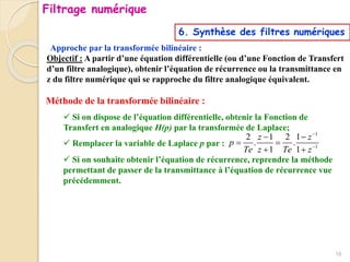 Approche par la transformée bilinéaire :
6. Synthèse des filtres numériques
Objectif : A partir d’une équation différentielle (ou d’une Fonction de Transfert
d’un filtre analogique), obtenir l’équation de récurrence ou la transmittance en
z du filtre numérique qui se rapproche du filtre analogique équivalent.
Méthode de la transformée bilinéaire :
 Si on dispose de l’équation différentielle, obtenir la Fonction de
Transfert en analogique H(p) par la transformée de Laplace;
 Remplacer la variable de Laplace p par :
 Si on souhaite obtenir l’équation de récurrence, reprendre la méthode
permettant de passer de la transmittance à l’équation de récurrence vue
précédemment.
1
1
2 1 2 1
. .
1 1
z z
p
Te z Te z


 
 
 
16
Filtrage numérique
 