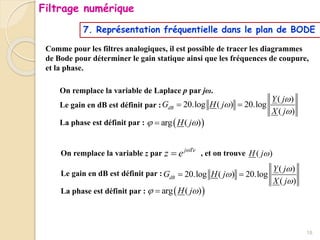 7. Représentation fréquentielle dans le plan de BODE
Comme pour les filtres analogiques, il est possible de tracer les diagrammes
de Bode pour déterminer le gain statique ainsi que les fréquences de coupure,
et la phase.
RAPPEL EN ANALOGIQUE :
On remplace la variable de Laplace p par jω.
Le gain en dB est définit par :
La phase est définit par :
( )
20.log ( ) 20.log
( )
dB
Y j
G H j
X j



 
 
arg ( )
H j
 

EN NUMERIQUE :
On remplace la variable z par , et on trouve
Le gain en dB est définit par :
La phase est définit par :
( )
20.log ( ) 20.log
( )
dB
Y j
G H j
X j



 
 
arg ( )
H j
 

j Te
z e 
 ( )
H j
18
Filtrage numérique
 