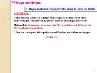 ATTENTION :
L’objectif de la synthèse des filtres numériques est de trouver un filtre
numérique qui se rapproche du gabarit du filtre analogique équivalent.
Mais parfois, la fréquence de coupure du filtre numérique est différente du
filtre analogique équivalent.
Il faut par conséquent faire quelques modifications sur le filtre analogique.
(VOIR TD)
21
Filtrage numérique
7. Représentation fréquentielle dans le plan de BODE
 