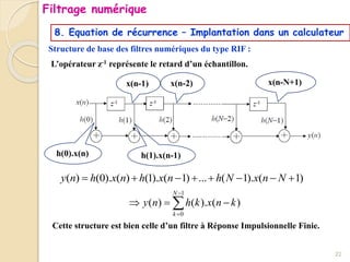 8. Equation de récurrence – Implantation dans un calculateur
Structure de base des filtres numériques du type RIF :
x(n-1) x(n-2)
L’opérateur z-1 représente le retard d’un échantillon.
1
0
( ) ( ). ( )
N
k
y n h k x n k


  

h(0).x(n) h(1).x(n-1)
Cette structure est bien celle d’un filtre à Réponse Impulsionnelle Finie.
( ) (0). ( ) (1). ( 1) ... ( 1). ( 1)
y n h x n h x n h N x n N
       
x(n-N+1)
22
Filtrage numérique
 