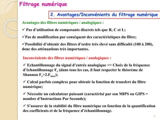 2. Avantages/Inconvénients du filtrage numérique
Avantages des filtres numériques / analogiques :
 Pas d’utilisation de composants discrets tels que R, C et L;
Pas de modification par conséquent des caractéristiques du filtre;
Possibilité d’obtenir des filtres d’ordre très élevé sans difficulté (100 à 200),
donc des atténuations très importantes.
Inconvénients des filtres numériques / analogiques :
 Echantillonnage du signal d’entrée analogique => Choix de la fréquence
d’échantillonnage Fe (dans tous les cas, il faut respecter le théorème de
Shannon Fe>2.Fmax);
 Calcul parfois complexe pour obtenir la fonction de transfert du filtre
numérique;
 Nécessite un calculateur puissant (caractérisé par son MIPS ou GIPS =
nombre d’Instructions Par Seconde);
 S’assurer de la stabilité du filtre numérique en fonction de la quantification
des coefficients et de la fréquence d’échantillonnage.
Filtrage numérique
6
 