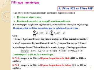 4. Filtre RII et Filtre RIF
Les filtres numériques possèdent aussi leurs représentations :
 Relation de récurrence;
 Fonction de transfert en z appelé aussi transmittance.
Représentation du filtre numérique par sa relation de récurrence :
0 0
. ( ) . ( )
N M
k j
k j
a y n k b x n j
 
  
 
Où :
 les ak et bj des coefficients dépendant du type de filtre numérique réalisé;
 x(n-j) représente l’échantillon de l’entrée, j coups d’horloge précédent;
 y(n-k) représente l’échantillon de la sortie, k coups d’horloge précédent.
On distingue 2 types de filtre numérique :
Si N=0 : on parle de filtre à Réponse Impulsionnelle Finie (RIF ou FIR en
anglais).
Si N≥1 : on parle de filtre à Réponse Impulsionnelle Infinie (RII ou IIR en
anglais).
En analogique : Equation différentielle, et Fonction de Transfert en jω (ou p).
: 2. ( ) 0,2. ( 1) 1,5. ( ) 0,48. ( 1) 0,12. ( 2)
Exemple y n y n x n x n x n
      
Filtrage numérique
8
 