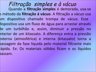 Filtração  simples e à vácuo Quando a  filtração simples  é demorada, usa-se o método da  filtração á vácuo . A filtração a vácuo usa um dispositivo chamado trompa de vácuo. Esse  dispositivo usa um fluxo de água para arrastar através de um turbilhão e, assim, diminuir a pressão no interior de um kitassato. A diferença entra a pressão externa (atmosférica) e interna (kitassato) torna a passagem da fase liquida pelo material filtrante mais rápida. Ex: Os materiais sólidos ficam e os líquidos passam. 