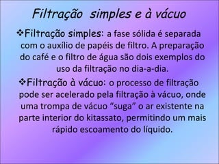 Filtração  simples e à vácuo Filtração simples:  a fase sólida é separada com o auxílio de papéis de filtro. A preparação do café e o filtro de água são dois exemplos do uso da filtração no dia-a-dia. Filtração à vácuo:  o processo de filtração pode ser acelerado pela filtração à vácuo, onde uma trompa de vácuo “suga” o ar existente na parte interior do kitassato, permitindo um mais rápido escoamento do líquido. 