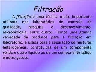 Filtração A  filtração  é uma técnica muito importante utilizada nos laboratórios de controle de qualidade, pesquisa e desenvolvimento, microbiologia, entre outros. Temos uma grande variedade de produtos para a filtração em laboratório, é usada para a separação de misturas heterogêneas, constituídas de um componente sólido e outro líquido ou de um componente sólido e outro gasoso. 