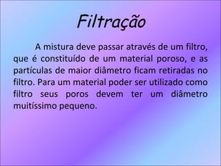 Filtração A mistura deve passar através de um filtro, que é constituído de um material poroso, e as partículas de maior diâmetro ficam retiradas no filtro. Para um material poder ser utilizado como filtro seus poros devem ter um diâmetro muitíssimo pequeno.  