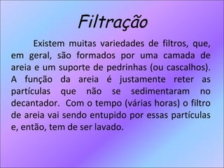 Filtração Existem muitas variedades de filtros, que, em geral, são formados por uma camada de areia e um suporte de pedrinhas (ou cascalhos). A função da areia é justamente reter as partículas que não se sedimentaram no decantador.  Com o tempo (várias horas) o filtro de areia vai sendo entupido por essas partículas e, então, tem de ser lavado. 