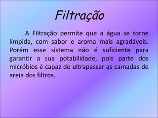 Filtração A Filtração permite que a água se torne límpida, com sabor e aroma mais agradáveis. Porém esse sistema não é suficiente para garantir a sua potabilidade, pois parte dos micróbios é capaz de ultrapassar as camadas de areia dos filtros. 