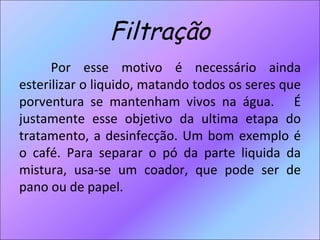 Filtração Por esse motivo é necessário ainda esterilizar o liquido, matando todos os seres que porventura se mantenham vivos na água.  É justamente esse objetivo da ultima etapa do tratamento, a desinfecção. Um bom exemplo é o café. Para separar o pó da parte liquida da mistura, usa-se um coador, que pode ser de pano ou de papel.  