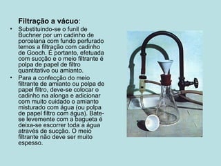 Filtração a vácuo : Substituindo-se o funil de Buchner por um cadinho de porcelana com fundo perfurado temos a filtração com cadinho de Gooch. É portanto, efetuada com sucção e o meio filtrante é polpa de papel de filtro quantitativo ou amianto. Para a confecção do meio filtrante de amianto ou polpa de papel filtro, deve-se colocar o cadinho na alonga e adicionar com muito cuidado o amianto misturado com água (ou polpa de papel filtro com água). Bate-se levemente com a bagueta é deixa-se escorrer toda a água através de sucção. O meio filtrante não deve ser muito espesso. 