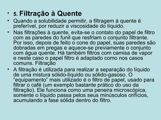 5.  Filtração à Quente Quando a solubilidade permitir, a filtragem à quente é preferível, por reduzir a viscosidade do líquido. Nas filtrações à quente, evita-se o contato do papel de filtro com as paredes do funil que resfriam o conjunto filtrante. Por isso, depois de feito o cone do papel, suas paredes são dobradas em pregas e aquece-se previamente o conjunto com água quente. Há também filtros com camisa de vapor e neste caso o papel filtro é adaptado como nos casos comuns. Filtração A filtração é utilizada para realizar a separação do líquido de uma mistura sólido-líquido ou sólido-gasoso. O “equipamento” mais utilizado é o filtro de papel, usado para filtrar o café (um exemplo bastante prático do uso da filtração). Ele funciona como uma peneira microscópica, somente o líquido passa pelos seus minúsculos orifícios, acumulando a fase sólida dentro do filtro. 