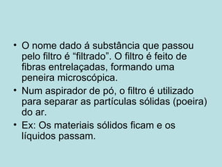 O nome dado á substância que passou pelo filtro é “filtrado”. O filtro é feito de fibras entrelaçadas, formando uma peneira microscópica. Num aspirador de pó, o filtro é utilizado para separar as partículas sólidas (poeira) do ar. Ex: Os materiais sólidos ficam e os líquidos passam. 