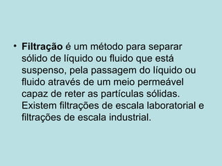 Filtração  é um método para separar sólido de líquido ou fluido que está suspenso, pela passagem do líquido ou fluido através de um meio permeável capaz de reter as partículas sólidas. Existem filtrações de escala laboratorial e filtrações de escala industrial. 