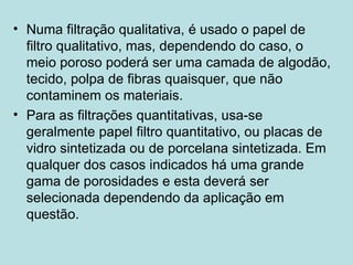 Numa filtração qualitativa, é usado o papel de filtro qualitativo, mas, dependendo do caso, o meio poroso poderá ser uma camada de algodão, tecido, polpa de fibras quaisquer, que não contaminem os materiais. Para as filtrações quantitativas, usa-se geralmente papel filtro quantitativo, ou placas de vidro sintetizada ou de porcelana sintetizada. Em qualquer dos casos indicados há uma grande gama de porosidades e esta deverá ser selecionada dependendo da aplicação em questão.   
