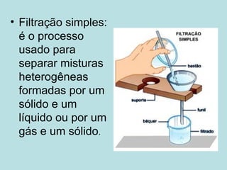 Filtração simples: é o processo usado para separar misturas heterogêneas formadas por um sólido e um líquido ou por um gás e um sólido .  