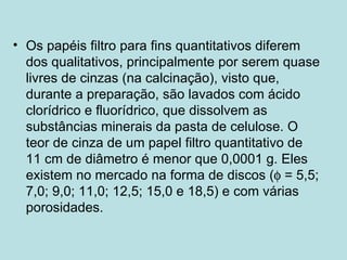 Os papéis filtro para fins quantitativos diferem dos qualitativos, principalmente por serem quase livres de cinzas (na calcinação), visto que, durante a preparação, são lavados com ácido clorídrico e fluorídrico, que dissolvem as substâncias minerais da pasta de celulose. O teor de cinza de um papel filtro quantitativo de 11 cm de diâmetro é menor que 0,0001 g. Eles existem no mercado na forma de discos (   = 5,5; 7,0; 9,0; 11,0; 12,5; 15,0 e 18,5) e com várias porosidades. 