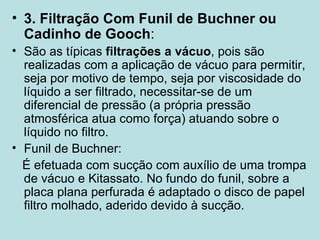 3. Filtração Com Funil de Buchner ou Cadinho de Gooch : São as típicas  filtrações a vácuo , pois são realizadas com a aplicação de vácuo para permitir, seja por motivo de tempo, seja por viscosidade do líquido a ser filtrado, necessitar-se de um diferencial de pressão (a própria pressão atmosférica atua como força) atuando sobre o líquido no filtro. Funil de Buchner: É efetuada com sucção com auxílio de uma trompa de vácuo e Kitassato. No fundo do funil, sobre a placa plana perfurada é adaptado o disco de papel filtro molhado, aderido devido à sucção. 