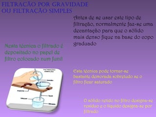 Filtração por gravidade
ou Filtração siMples
Esta técnica pode tornar-se
bastante demorada sobretudo se o
filtro ficar saturado
Nesta técnica o filtrado é
depositado no papel de
filtro colocado num funil
Antes de se usar este tipo de
filtração, normalmente faz-se uma
decantação para que o sólido
mais denso fique na base do copo
graduado
O sólido retido no filtro designa-se
resíduo e o líquido designa-se por
filtrado
 